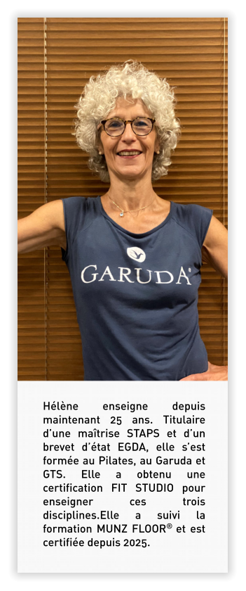 Hélène enseigne depuis maintenant 25 ans. Titulaire d’une maîtrise STAPS et d’un brevet d’état EGDA, elle s’est formée au Pilates, au Garuda et GTS. Elle a obtenu une certification FIT STUDIO pour enseigner ces trois disciplines.Elle a suivi la formation MUNZ FLOOR® et est certifiée depuis 2025.