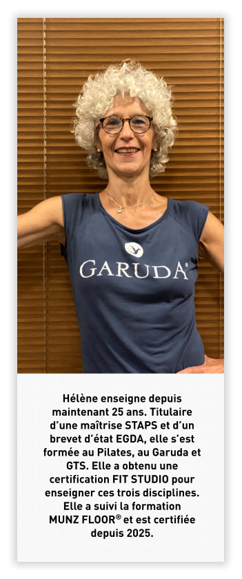 Hélène enseigne depuis maintenant 25 ans. Titulaire d’une maîtrise STAPS et d’un brevet d’état EGDA, elle s’est formée au Pilates, au Garuda et GTS. Elle a obtenu une certification FIT STUDIO pour enseigner ces trois disciplines. Elle a suivi la formation MUNZ FLOOR® et est certifiée depuis 2025.