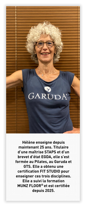 Hélène enseigne depuis maintenant 25 ans. Titulaire d’une maîtrise STAPS et d’un brevet d’état EGDA, elle s’est formée au Pilates, au Garuda et GTS. Elle a obtenu une certification FIT STUDIO pour enseigner ces trois disciplines. Elle a suivi la formation MUNZ FLOOR® et est certifiée depuis 2025.